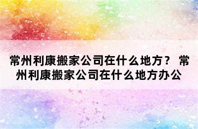 常州利康搬家公司在什么地方？ 常州利康搬家公司在什么地方办公